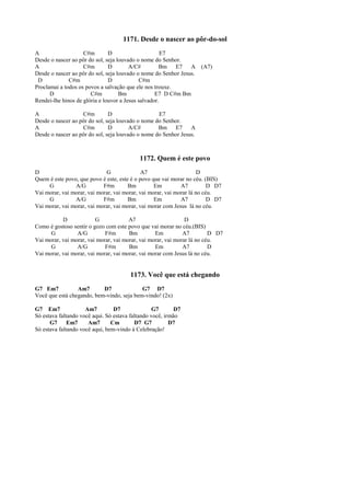 1171. Desde o nascer ao pôr-do-sol
A C#m D E7
Desde o nascer ao pôr do sol, seja louvado o nome do Senhor.
A C#m D A/C# Bm E7 A (A7)
Desde o nascer ao pôr do sol, seja louvado o nome do Senhor Jesus.
D C#m D C#m
Proclamai a todos os povos a salvação que ele nos trouxe.
D C#m Bm E7 D C#m Bm
Rendei-lhe hinos de glória e louvor a Jesus salvador.
A C#m D E7
Desde o nascer ao pôr do sol, seja louvado o nome do Senhor.
A C#m D A/C# Bm E7 A
Desde o nascer ao pôr do sol, seja louvado o nome do Senhor Jesus.
1172. Quem é este povo
D G A7 D
Quem é este povo, que povo é este, este é o povo que vai morar no céu. (BIS)
G A/G F#m Bm Em A7 D D7
Vai morar, vai morar, vai morar, vai morar, vai morar, vai morar lá no céu.
G A/G F#m Bm Em A7 D D7
Vai morar, vai morar, vai morar, vai morar, vai morar com Jesus lá no céu.
D G A7 D
Como é gostoso sentir o gozo com este povo que vai morar no céu.(BIS)
G A/G F#m Bm Em A7 D D7
Vai morar, vai morar, vai morar, vai morar, vai morar, vai morar lá no céu.
G A/G F#m Bm Em A7 D
Vai morar, vai morar, vai morar, vai morar, vai morar com Jesus lá no céu.
1173. Você que está chegando
G7 Em7 Am7 D7 G7 D7
Você que está chegando, bem-vindo, seja bem-vindo! (2x)
G7 Em7 Am7 D7 G7 D7
Só estava faltando você aqui. Só estava faltando você, irmão
G7 Em7 Am7 Cm D7 G7 D7
Só estava faltando você aqui, bem-vindo à Celebração!
 