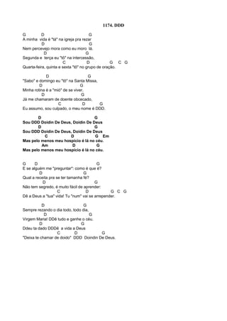 1174. DDD
G D G
A minha vida é "tá" na igreja pra rezar
D G
Nem percevejo mora como eu moro lá.
D G
Segunda e terça eu "tô" na intercessão,
C D G C G
Quarta-feira, quinta e sexta "tô" no grupo de oração.
D G
"Sabo" e domingo eu "tô" na Santa Missa,
D G
Minha rotina é a "mió" de se viver.
D G
Já me chamaram de doente obcecado,
C D G
Eu assumo, sou culpado, o meu nome é DDD.
D G
Sou DDD Doidin De Deus, Doidin De Deus
D G
Sou DDD Doidin De Deus, Doidin De Deus
C D G Em
Mas pelo menos meu hospício é lá no céu.
Am D G
Mas pelo menos meu hospício é lá no céu.
G D G
E se alguém me "preguntar": como é que é?
D G
Qual a receita pra se ter tamanha fé?
D G
Não tem segredo, é muito fácil de aprender:
C D G C G
Dê a Deus a "tua" vida! Tu "num" vai se arrepender.
D G
Sempre rezando o dia todo, todo dia,
D G
Virgem Maria! DDê tudo e ganhe o céu.
D G
Ddeu ta dado DDDê a vida a Deus
C D G
"Deixa te chamar de doido" DDD Doindin De Deus.
 
