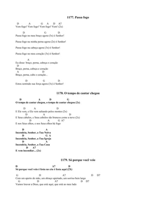 1177. Passa fogo
D A G A D A7
Vem fogo! Vem fogo! Vem fogo! Vem! (2x)
D G D
Passa fogo no meu braço agora (3x) ó Senhor!
Passa fogo na minha perna agora (2x) ó Senhor!
Passa fogo na cabeça agora (3x) ó Senhor!
Passa fogo no meu coração (3x) ó Senhor!
A
Eu disse: braço, perna, cabeça e coração
D
Braço, perna, cabeça e coração
A D
Braço, perna, cabe e coração...
D G D
Estou sentindo sua força agora (3x) ó Senhor!
1178. O tempo de cantar chegou
D A D G
O tempo de cantar chegou, o tempo de cantar chegou (2x)
D A D
E Ele vem, e Ele vem saltando pelos montes (2x)
D A D
E Seus cabelos, e Seus cabelos são brancos como a neve (2x)
D A G A7
E nos Seus olhos, e nos Seus olhos há fogo
D A
Incendeia, Senhor, a Tua Noiva
D G A
Incendeia, Senhor, a Tua Igreja
D A
Incendeia, Senhor, a Tua Casa
D A7
E vem incendiar... (2x)
1179. Só porque você veio
D A7 D
Só porque você veio é festa no céu é festa aqui (2X)
G D A7 D D7
Com um aperto de mão, um abraço apertado, um sorriso bem largo
G D A7 D D7
Vamos louvar a Deus, que está aqui, que está ao meu lado
 