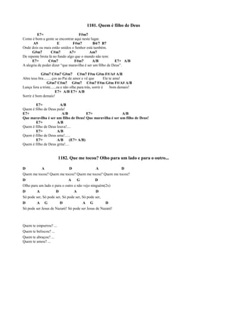 1181. Quem é filho de Deus
E7+ F#m7
Como é bom a gente se encontrar aqui neste lugar.
A9 E F#m7 B4/7 B7
Onde dois ou mais estão unidos o Senhor está também.
G#m7 C#m7 A7+ Am7
De repente brota lá no fundo algo que o mundo não tem:
E7+ C#m7 F#m7 A/B E7+ A/B
A alegria de poder dizer “que maravilha é ser um filho de Deus”.
G#m7 C#m7 G#m7 C#m7 F#m G#m F#/A# A/B
Abre teus bra.........ços ao Pai de amor e vê que Ele te ama!
G#m7 C#m7 G#m7 C#m7 F#m G#m F#/A# A/B
Lança fora a triste......za e não olhe para trás, sorrir é bom demais!
E7+ A/B E7+ A/B
Sorrir é bom demais!
E7+ A/B
Quem é filho de Deus pula!
E7+ A/B E7+ A/B
Que maravilha é ser um filho de Deus! Que maravilha é ser um filho de Deus!
E7+ A/B
Quem é filho de Deus louva!....
E7+ A/B
Quem é filho de Deus ama!......
E7+ A/B (E7+ A/B)
Quem é filho de Deus grita!....
1182. Que me tocou? Olho para um lado e para o outro...
D A D A D
Quem me tocou? Quem me tocou? Quem me tocou? Quem me tocou?
D A G D
Olho para um lado e para o outro e não vejo ninguém(2x)
D A D A D
Só pode ser, Só pode ser, Só pode ser, Só pode ser,
D A G D A G D
Só pode ser Jesus de Nazaré! Só pode ser Jesus de Nazaré!
Quem te empurrou? ...
Quem te beliscou? ...
Quem te abraçou? ...
Quem te amou? ...
 