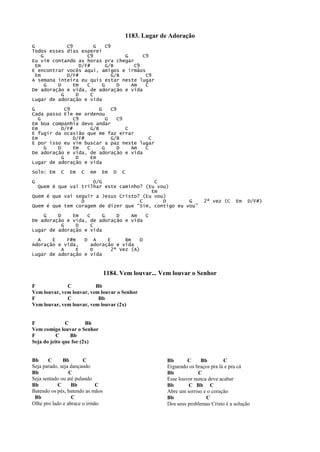 1183. Lugar de Adoração
G C9 G C9
Todos esses dias esperei
G C9 G C9
Eu vim contando as horas pra chegar
Em D/F# G/B C9
E encontrar vocês aqui, amigos e irmãos
Em D/F# G/B C9
A semana inteira eu quis estar neste lugar
G D Em C G D Am C
De adoração e vida, de adoração e vida
G D C
Lugar de adoração e vida
G C9 G C9
Cada passo Ele me ordenou
G C9 G C9
Em boa companhia devo andar
Em D/F# G/B C
E fugir da ocasião que me faz errar
Em D/F# G/B C
E por isso eu vim buscar a paz neste lugar
G D Em C G D Am C
De adoração e vida, de adoração e vida
G D Em
Lugar de adoração e vida
Solo: Em C Em C Am Em D C
G D/G C
Quem é que vai trilhar este caminho? (Eu vou)
Em
Quem é que vai seguir a Jesus Cristo? (Eu vou)
D C D G 2ª vez (C Em D/F#)
Quem é que tem coragem de dizer que “Sim, contigo eu vou”
G D Em C G D Am C
De adoração e vida, de adoração e vida
G D C
Lugar de adoração e vida
A E F#m D A E Bm D
Adoração e vida, adoração e vida
A E D 2ª Vez (A)
Lugar de adoração e vida
1184. Vem louvar... Vem louvar o Senhor
F C Bb
Vem louvar, vem louvar, vem louvar o Senhor
F C Bb
Vem louvar, vem louvar, vem louvar (2x)
F C Bb
Vem comigo louvar o Senhor
F C Bb
Seja do jeito que for (2x)
Bb C Bb C
Seja parado, seja dançando
Bb C
Seja sentado ou até pulando
Bb C Bb C
Batendo os pés, batendo as mãos
Bb C
Olhe pro lado e abrace o irmão
Bb C Bb C
Erguendo os braços pra lá e pra cá
Bb C
Esse louvor nunca deve acabar
Bb C Bb C
Abre um sorriso e o coração
Bb C
Dos seus problemas Cristo é a solução
 