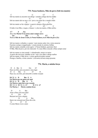 775. Nossa Senhora, Mãe do povo (Sob teu manto)
C G G7 C
Sob teu manto eu encontro um abrigo / estando contigo não há solidão
G G7 C
Sob teu manto não na raça e cor / pois o teu amor faz o mundo irmão
G G7 C
Sob teu manto se faz a Igreja / e quem te deseja a Deus glorifica
G G7 C
O índio é teu filho, o negro, o branco / a eles teu manto, ó Mãe unifica
C7 F Fm C
Ave, Ave Maria! É teu nosso amor sempre novo
Am Dm G G7 C
Tu és a Mãe de Jesus Cristo, és Nossa Senhora, tu és Mãe do povo (2x)
Sob teu manto o rebanho e o pastor / num mesmo ardor vão o reino anunciar
Fazemos contigo evangelização / e nesta missão és estrela a brilhar
Sob teu manto, amanhã, como agora / ó Nossa Senhora, queremos ficar
Ó Mãe, Mãe do povo, por nós intercede / E a teus filhos concede a Deus sempre amar
Sob teu manto se sinta amado / o abandonado, menor ou maior
A quem não tem terra, trabalho ou lar / seja o teu olhar o abrigo melhor
Sob teu manto, ó Mãe alivia / a triste agonia do pobre carente
Protege a família, o triste consola / e da morte na hora esteja presente
776. Maria, a minha força
D A Bm G Em A7
Hoje sou feliz, pois encontrei o meu lugar
D A Bm G A7 D
Hoje sou, sou feliz, pois descobri a minha vocação
D C G A D Bm G A
Foi Maria que me guiou até aqui
D C G A D Bm G A
Foi Maria a mais fiel a sua vocação
D C G A D C G A A7 D C G A7
Foi Maria, é Maria a minha força
D A Bm
Amar a Deus será meu ideal
G Em A7
Buscarei na Cruz a alegria
D A Bm
Quero me consumir por Deus dia a dia
G A7 D
E como Maria viver o amor
 