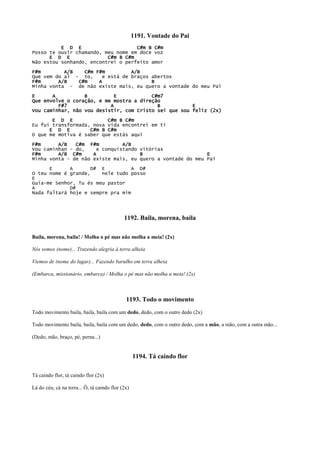 1191. Vontade do Pai
E D E C#m B C#m
Posso te ouvir chamando, meu nome em doce voz
E D E C#m B C#m
Não estou sonhando, encontrei o perfeito amor
F#m A/B C#m F#m A/B
Que vem do al - to, e está de braços abertos
F#m A/B C#m A B
Minha vonta - de não existe mais, eu quero a vontade do meu Pai
E A B E C#m7
Que envolve o coração, e me mostra a direção
F#7 A B E
Vou caminhar, não vou desistir, com Cristo sei que sou feliz (2x)
E D E C#m B C#m
Eu fui transformada, nova vida encontrei em ti
E D E C#m B C#m
O que me motiva é saber que estás aqui
F#m A/B C#m F#m A/B
Vou caminhan - do, e conquistando vitórias
F#m A/B C#m A B E
Minha vonta - de não existe mais, eu quero a vontade do meu Pai
E A D# E A D#
O teu nome é grande, nele tudo posso
E
Guia-me Senhor, Tu és meu pastor
A D#
Nada faltará hoje e sempre pra mim
1192. Baila, morena, baila
Baila, morena, baila! / Molha o pé mas não molha a meia! (2x)
Nós somos (nome)... Trazendo alegria à terra alheia
Viemos de (nome do lugar)... Fazendo barulho em terra alheia
(Embarca, missionário, embarca) / Molha o pé mas não molha a meia! (2x)
1193. Todo o movimento
Todo movimento baila, baila, baila com um dedo, dedo, com o outro dedo (2x)
Todo movimento baila, baila, baila com um dedo, dedo, com o outro dedo, com a mão, a mão, com a outra mão...
(Dedo, mão, braço, pé, perna...)
1194. Tá caindo flor
Tá caindo flor, tá caindo flor (2x)
Lá do céu, cá na terra... Ô, tá caindo flor (2x)
 