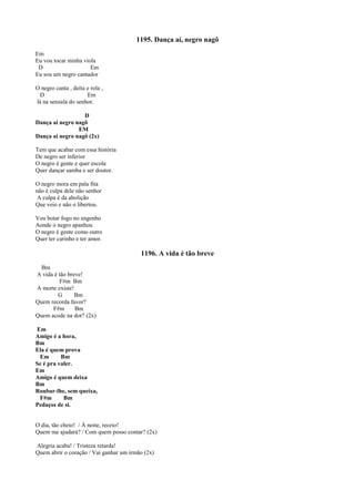 1195. Dança aí, negro nagô
Em
Eu vou tocar minha viola
D Em
Eu sou um negro cantador
O negro canta , deita e rola ,
D Em
lá na senzala do senhor.
D
Dança ai negro nagô
EM
Dança ai negro nagô (2x)
Tem que acabar com essa história
De negro ser inferior
O negro é gente e quer escola
Quer dançar samba e ser doutor.
O negro mora em pala fita
não é culpa dele não senhor
A culpa é da abolição
Que veio e não o libertou.
Vou botar fogo no engenho
Aonde o negro apanhou
O negro é gente como outro
Quer ter carinho e ter amor.
1196. A vida é tão breve
Bm
A vida é tão breve!
F#m Bm
A morte existe!
G Bm
Quem recorda favor?
F#m Bm
Quem acode na dor? (2x)
Em
Amigo é a hora,
Bm
Ela é quem prova
Em Bm
Se é pra valer.
Em
Amigo é quem deixa
Bm
Roubar-lhe, sem queixa,
F#m Bm
Pedaços de si.
O dia, tão cheio! / À noite, receio!
Quem me ajudará? / Com quem posso contar? (2x)
Alegria acaba! / Tristeza retarda!
Quem abrir o coração / Vai ganhar um irmão (2x)
 