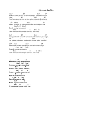 1200. Amor Perfeito
Bm7 E7 Bm7 E7
Fecho os olhos pra não ver passar o tempo, sinto falta de você
Bm7 E7 Bm7 E7
Anjo bom, amor perfeito no meu peito, sem você não sei viver
C#7 F#m7 Bm7 E7
Então, vem que eu conto os dias conto as horas pra te ver
C#m7 C#7 F#m7
Eu não consigo te esquecer
Bm7 E7 Bm7 E7
Cada minuto é muito tempo sem você, sem você
Bm7 E7 Bm7 E7
Os segundos vão passando lentamente, não tem hora pra chegar
Bm7 E7 Bm7 E7
Até quando te amando, te querendo, coração que te encontrar
C#7 F#m7 Bm7 E7
Então, vem que nos meus braços esse amor é uma canção
C#m7 C#7 F#m7
E eu não consigo te esquecer
Bm7 E7 D E D E
Cada minuto é muito tempo sem você, sem você
A D E
Eu não vou saber me acostumar
C#m7 C#7 F#m7
Sem suas mãos pra me acalmar
Bm7 D
Sem seu olhar pra me entender
Bm7 E7 A
Sem seu carinho, amor sem você
D E
Vem me tirar da solidão
C#m7 C#7 F#m7
Fazer feliz meu coração
Bm7 D
Já não importa quem errou
Bm7 D A
O que passou, passou, então vem
 