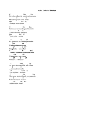 1202. Casinha Branca
C Dm Em
Eu tenho andado tão sozinho ultimamente
F C
Que não vejo em minha frente
Dm G4/7 G7
Nada que me dê prazer
C Dm Em
Sinto cada vez mais longe a felicidade
F C
Vendo em minha mocidade
Dm G4/7 G7
Tanto sonho a perecer
F G Em
Eu queria ter na vida simplesmente
Am Dm
Um lugar de mato verde
G7 C C7
Pra plantar e pra colher
F G Em
Ter uma casinha branca de varanda
Am G#
Um quintal e uma janela
G7 C G7
Para ver o sol nascer
C Dm Em
Às vezes saio a caminhar pela cidade
F C
À procura de amizades
Dm G4/7 G7
Vou seguindo a multidão
C Dm Em
Mas eu me retraio olhando em cada rosto
F C
Cada um tem seu mistério
Dm G4/7 G7
Seu sofrer,sua ilusão
 