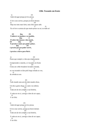 1206. Tocando em frente
G F9
Ando devagar porque já tive pressa
C
E levo esse sorriso, porque já chorei demais
G F9
Hoje me sinto mais forte, mais feliz quem sabe
C G
Eu só levo a certeza de que muito pouco eu sei, eu nada sei
F9 Dm F9
Conhecer as manhas e as manhãs,
Dm C
O sabor das massas e das maçãs,
F9 Dm F9
É preciso o amor pra poder pulsar,
Dm F9
é preciso paz pra poder sorrir,
C
é preciso a chuva para florir.
G F9
Penso que cumprir a vida seja simplesmente
C
Compreender a marcha, e ir tocando em frente
G F9
Como um velho boiadeiro levando a boiada,
C
eu vou tocando os dias pela longa estrada eu vou,
G
de estrada eu sou
G F9
Todo mundo ama um dia todo mundo chora,
C
Um dia a gente chega, no outro vai embora
G F9
Cada um de nós compõe a sua história,
C
E cada ser em si, carrega o dom de ser capaz,
G
E ser feliz
G F9
Ando devagar porque já tive pressa
C
E levo esse sorriso, porque já chorei demais
G F9
Cada um de nós compõe a sua história,
C
E cada ser em si, carrega o dom de ser capaz,
G
E ser feliz
 