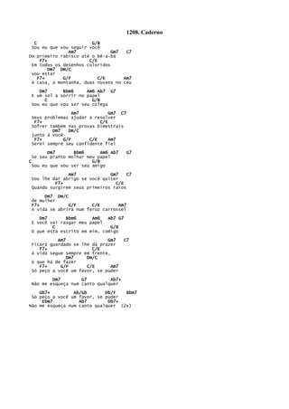 1208. Caderno
C G/B
Sou eu que vou seguir você
Am7 Gm7 C7
Do primeiro rabisco até o bê-a-bá
F7+ C/E
Em todos os desenhos coloridos
Dm7 Dm/C
vou estar
F7+ G/F C/E Am7
A casa, a montanha, duas nuvens no céu
Dm7 Bbm6 Am6 Ab7 G7
E um sol a sorrir no papel
C G/B
Sou eu que vou ser seu colega
Am7 Gm7 C7
Seus problemas ajudar a resolver
F7+ C/E
Sofrer também nas provas bimestrais
Dm7 Dm/C
junto à você
F7+ G/F C/E Am7
Serei sempre seu confidente fiel
Dm7 Bbm6 Am6 Ab7 G7
Se seu pranto molhar meu papel
C G/B
Sou eu que vou ser seu amigo
Am7 Gm7 C7
Vou lhe dar abrigo se você quiser
F7+ C/E
Quando surgirem seus primeiros raios
Dm7 Dm/C
de mulher
F7+ G/F C/E Am7
A vida se abrirá num feroz carrossel
Dm7 Bbm6 Am6 Ab7 G7
E você vai rasgar meu papel
C G/B
O que está escrito em mim, comigo
Am7 Gm7 C7
Ficará guardado se lhe dá prazer
F7+ C/E
A vida segue sempre em frente,
Dm7 Dm/C
o que há de fazer
F7+ G/F C/E Am7
Só peço a você um favor, se puder
Dm7 G7 Ab7+
Não me esqueça num canto qualquer
Gb7+ Ab/Gb Db/F Bbm7
Só peço a você um favor, se puder
Ebm7 Ab7 Db7+
Não me esqueça num canto qualquer (2x)
 