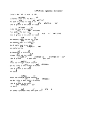 1209. Como é grande o meu amor
Intro.: Am7 D7 G C/G G Abº
Am7(11) D7
Eu tenho tanto pra lhe falar
G7M Bm7 Bb7(11+)
Mas com palavras não sei dizer
Am7 D7 G7M G7M(9)/B Em7
Como é grande o meu amor por você
Am7(11) D7
E não há nada pra comparar
G7M Bm7 Bb7(11+)
Para poder lhe explicar
Am7 D7 G C/G G Em7(9/11)
Como é grande o meu amor por você
Am7 D7
Nem mesmo o céu, nem as estrelas
G7M Em7
Nem mesmo o mar e o infinito
Am7 D7
Não é maior que o meu amor
G7M G7M(9)/B Em7
Nem mais bonito
Am7 D7
Me desespero a procurar
G7M Em7
Alguma forma de lhe falar
A4(7/9) A7 A4(7/13) A7 D7(4/13) D7 Am7
Como é grande o meu amor por você
Abº Am7(11) D7
Nunca se esqueça nenhum segundo
G7M Bm7 Bb7(11+)
Que eu tenho o amor maior do mundo
Am7 D7
Como é grande o meu amor
G
Por você
Am7(11) D7
Nunca se esqueça nenhum segundo
G7M Bm7 Bb7(11+)
Que eu tenho o amor maior do mundo
Am7 D7
Como é grande o meu amor
G7M G7M(9)/B Em7
Por você
Am7 D7 G C/G G
Mas como é grande o meu amor por você
 