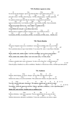 719. Perfeito é quem te criou
D Em F#m Bm
Se um dia um anjo declarou / que tu eras cheia de Deus / agora penso quem sou eu, /
Em A7 D Bm Em A7 D A7
para não te dizer / oh Mãe, cheia de graça, / oh Mãe, cheia de graça, / oh Mãe, agraciada.
D Em F#m Bm
Se a palavra ensinou que todos hão de concordar / e as gerações te proclamar /
Em A7 D Bm Em A D
agora eu também direi / tu és bendita, oh Mãe, / tu és bendita, oh Mãe, bem-aventurada.
Bb F Gm Dm Bb
Surgiu um grande sinal no céu, / uma mulher revestida de Sol, /
Gm F G A A7
a Lua debaixo de seus pés / e na cabeça uma coroa.
D Em F#m D7
Não há como se comparar, perfeito é quem te criou / se o criador te coroou, /
Em A7 D Bm Em A D D7
te coroamos, oh Mãe, / te coroamos, oh Mãe, / te coroamos, oh Mãe, nossa Rainha. (2x)
720. Maria Rainha
G C G D D7
Não posso imaginar como seria o amanhecer / sem aquela escolhida a dar a luz ao rei bebê /
G C G D7 C G D7
Ela é a protetora desse rei que é meu Senhor / E ao crescer Ele seria / o meu Deus e Salvador.
G C D G D7
Maria, minha mãe, minha rainha / você foi a escolhida / pra ser luz ao meu Senhor /
G C D D7 G D7
Maria, minha mãe, minha rainha / sem você como seria, / o Cristo, Jesus.
G C G D D7
Começo a entender tudo o que você passou / Ao dar o sim a Deus Pai / e Gabriel anunciou /
G C G D7 C G D7
Cheia de graça e bendita és tu, entre as mulheres / Bendito é o fruto do teu ventre, o Senhor que tanto queres.
721. Senhora
A F#m D Bm E E7
Senhora, mãe da Igreja / sei que tu desejas / que teu filho seja meu único Senhor /
A F#m D Bm E E7
Senhora tão orante, eu sou tão inconstante / Me acolha nesse instante, me ajude a não cair.
A F#m E D Bm E D E (E D E)
Teu colo / preciso dele para descansar / Me aqueça, esqueça que eu não sei te amar /
A F#m E D Bm E D E (E D E)
Teu manto, / possa ele agora me envolver / Quero aprender a obedecer, / a ser o que Deus quer. /
F#m D E E7
Minha mãe, mãe de Deus / bendita entre as mulheres (2x)
A F#m D Bm E E7
Senhora obediente, / mãe terna e paciente / Preciso urgentemente do teu amor de mãe /
A F#m D Bm E E7
Senhora intercessora, mãe pura e acolhedora / Como uma professora, me ensine a seguir.
 