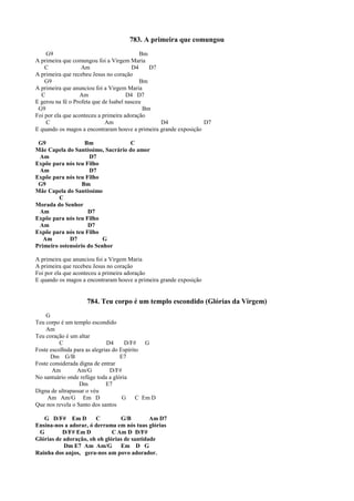 783. A primeira que comungou
G9 Bm
A primeira que comungou foi a Virgem Maria
C Am D4 D7
A primeira que recebeu Jesus no coração
G9 Bm
A primeira que anunciou foi a Virgem Maria
C Am D4 D7
E gerou na fé o Profeta que de Isabel nasceu
G9 Bm
Foi por ela que aconteceu a primeira adoração
C Am D4 D7
E quando os magos a encontraram houve a primeira grande exposição
G9 Bm C
Mãe Capela do Santíssimo, Sacrário do amor
Am D7
Expõe para nós teu Filho
Am D7
Expõe para nós teu Filho
G9 Bm
Mãe Capela do Santíssimo
C
Morada do Senhor
Am D7
Expõe para nós teu Filho
Am D7
Expõe para nós teu Filho
Am D7 G
Primeiro ostensório do Senhor
A primeira que anunciou foi a Virgem Maria
A primeira que recebeu Jesus no coração
Foi por ela que aconteceu a primeira adoração
E quando os magos a encontraram houve a primeira grande exposição
784. Teu corpo é um templo escondido (Glórias da Virgem)
G
Teu corpo é um templo escondido
Am
Teu coração é um altar
C D4 D/F# G
Foste escolhida para as alegrias do Espírito
Dm G/B E7
Foste considerada digna de entrar
Am Am/G D/F#
No santuário onde refúge toda a glória
Dm E7
Digna de ultrapassar o véu
Am Am/G Em D G C Em D
Que nos revela o Santo dos santos
G D/F# Em D C G/B Am D7
Ensina-nos a adorar, ó derrama em nós tuas glórias
G D/F# Em D C Am D D/F#
Glórias de adoração, oh oh glórias de santidade
Dm E7 Am Am/G Em D G
Rainha dos anjos, gera-nos um povo adorador.
 