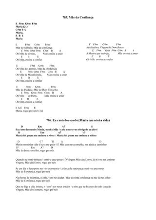 785. Mãe da Confiança
E F#m G#m F#m
Maria (2x)
C#m B A
Maria,
E B E
Maria
E F#m G#m F#m
Mãe do silêncio, Mãe da confiança
E F#m G#m F#m C#m B A
Oh Mãe de ternura, Mãe ensina a amar
E B E
Oh Mãe, ensina a confiar
E F#m G#m F#m
Oh Mãe dos pobres, Mãe da obediência
E F#m G#m F#m C#m B A
Oh Mãe de Misericórdia, Mãe ensina a amar
E B E
Oh Mãe, ensina a confiar
E F#m G#m F#m
Mãe da Piedade, Mãe do Bom Conselho
E F#m G#m F#m C#m B A
Oh Mãe de Deus, Mãe ensina a amar
E B E
Oh Mãe, ensina a confiar
E A E F#m E
Maria, rogai por nós! (3x)
786. Eu canto louvando (Maria em minha vida)
D Em A7 D
Eu canto louvando Maria, minha Mãe / a ela um eterno obrigado eu direi
D Em A7 D
Maria foi quem me ensinou a viver / Maria foi quem me ensinou a sofrer
D C7 G A D
Maria em minha vida é luz a me guiar / É Mãe que me aconselha, me ajuda a caminhar
D° Em A7 D
Mãe do bom conselho, rogai por nós.
Quando eu sentir tristeza / sentir a cruz pesar / Ó Virgem Mãe das Dores, de ti vou me lembrar
Virgem, Mãe das Dores, rogai por nós
Se um dia o desespero me vier atormentar / a força da esperança em ti vou encontrar
Mãe da Esperança, rogai por nós
Nas horas de incerteza, ó Mãe, vem me ajudar / Que eu sinta confiança na paz do teu olhar
Mãe da Confiança, rogai por nós
Que eu diga a vida inteira, o “sim” aos meus irmãos / o sim que tu disseste de todo coração
Virgem, Mãe dos homens, rogai por nós
E F#m G#m F#m
Auxiliadora, Virgem de Dom Bosco
E F#m G#m F#m C#m B A
A Mestra que tudo fez, Mãe ensina a amar
E B E
Oh Mãe, ensina a confiar
 