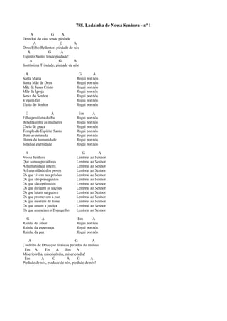 788. Ladainha de Nossa Senhora - nº 1
A G A
Deus Pai do céu, tende piedade
A G A
Deus Filho Redentor, piedade de nós
A G A
Espírito Santo, tende piedade!
A G A
Santíssima Trindade, piedade de nós!
A G A
Santa Maria Rogai por nós
Santa Mãe de Deus Rogai por nós
Mãe de Jesus Cristo Rogai por nós
Mãe da Igreja Rogai por nós
Serva do Senhor Rogai por nós
Virgem fiel Rogai por nós
Eleita do Senhor Rogai por nós
G A Em A
Filha predileta do Pai Rogai por nós
Bendita entre as mulheres Rogai por nós
Cheia de graça Rogai por nós
Templo do Espírito Santo Rogai por nós
Bem-aventurada Rogai por nós
Honra da humanidade Rogai por nós
Sinal de eternidade Rogai por nós
A G A
Nossa Senhora Lembrai ao Senhor
Que somos pecadores Lembrai ao Senhor
A humanidade inteira Lembrai ao Senhor
A fraternidade dos povos Lembrai ao Senhor
Os que vivem nas prisões Lembrai ao Senhor
Os que são perseguidos Lembrai ao Senhor
Os que são oprimidos Lembrai ao Senhor
Os que dirigem as nações Lembrai ao Senhor
Os que lutam na guerra Lembrai ao Senhor
Os que promovem a paz Lembrai ao Senhor
Os que morrem de fome Lembrai ao Senhor
Os que amam a justiça Lembrai ao Senhor
Os que anunciam o Evangelho Lembrai ao Senhor
G A Em A
Rainha do amor Rogai por nós
Rainha da esperança Rogai por nós
Rainha da paz Rogai por nós
A G A
Cordeiro de Deus que tirais os pecados do mundo
Em A Em A Em A
Misericórdia, misericórdia, misericórdia!
Em A G A G A
Piedade de nós, piedade de nós, piedade de nós!
 