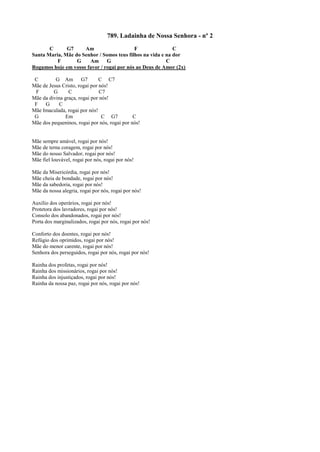 789. Ladainha de Nossa Senhora - nº 2
C G7 Am F C
Santa Maria, Mãe do Senhor / Somos teus filhos na vida e na dor
F G Am G C
Rogamos hoje em vosso favor / rogai por nós ao Deus de Amor (2x)
C G Am G7 C C7
Mãe de Jesus Cristo, rogai por nós!
F G C C7
Mãe da divina graça, rogai por nós!
F G C
Mãe Imaculada, rogai por nós!
G Em C G7 C
Mãe dos pequeninos, rogai por nós, rogai por nós!
Mãe sempre amável, rogai por nós!
Mãe de terna coragem, rogai por nós!
Mãe do nosso Salvador, rogai por nós!
Mãe fiel louvável, rogai por nós, rogai por nós!
Mãe da Misericórdia, rogai por nós!
Mãe cheia de bondade, rogai por nós!
Mãe da sabedoria, rogai por nós!
Mãe da nossa alegria, rogai por nós, rogai por nós!
Auxílio dos operários, rogai por nós!
Protetora dos lavradores, rogai por nós!
Consolo dos abandonados, rogai por nós!
Porta dos marginalizados, rogai por nós, rogai por nós!
Conforto dos doentes, rogai por nós!
Refúgio dos oprimidos, rogai por nós!
Mãe do menor carente, rogai por nós!
Senhora dos perseguidos, rogai por nós, rogai por nós!
Rainha dos profetas, rogai por nós!
Rainha dos missionários, rogai por nós!
Rainha dos injustiçados, rogai por nós!
Rainha da nossa paz, rogai por nós, rogai por nós!
 