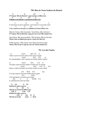 790. Hino de Nossa Senhora do Rosário
C G G7 C
Ó Virgem, Mãe do Rosário / aqui estamos os filhos teus
F C G7 C
Pedindo a tua bênção e a proteção de Deus (2x)
C G G7 C
E nesta hora em que te pedimos / com muita fé e com muito amor
F C G7 C
Vem e mostra ao teu povo o caminho de Nosso Senhor (2x)
Mãe das Vitórias, Mãe Imaculada / Santa Maria, Mãe Admirável
Ó Virgem, Mãe do Rosário, roga por nós a teu Filho amado (2x)
Santa Maria, Mãe da humanidade / Mãe da Igreja, Mãe do Salvador
Maria, foste escolhida para gerar o autor da vida (2x)
Ó Mãe querida, ó Mãe amada / Doce Maria de beleza ornada
Maria, Mãe do povo roga por nós, da Vitória amada (2x)
791. Luz das Nações
G Am/G D/G C/G G
Todos os povos da terra serão um dia uma só nação
Am/G D/G C/G G
Se a humanidade se unir e pensar um mundo melhor surgirá!
G Am/G D/G C/G G
Os quatro cantos da terra estarão vivendo num só coração
Am/G D/G C/G G Gm
Raças e credos buscando um só Deus unidos em uma oração
F/G D#/G F/G Gm
E eis que surge do alto uma mulher pra nos guiar
F/G D#/G
Vem marchando e trazendo uma oração
Dm C G D#/Bb F/A
E a bandeira de Cristo nas mãos
G G4 G G4
Rainha de todos os povos
G G4 G
Marcha na frente dos filhos seus
G/B C G/D C/E
Rainha de todos os povos
G/B C Am D G
Marcha na frente rumo a Deus
 