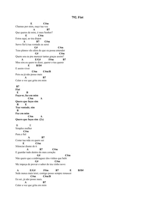 792. Fiat
E C#m
Chamas por mim, ouço tua voz
A B7
Que queres de mim, ó meu Senhor?
E C#m
Estou aqui, ao teu dispor
A B7 C#m
Servo fiel à tua vontade eu serei
G# C#m
Teus planos vão além do que eu possa entender
G# C#m
Quem sou eu pra merecer tantas graças assim?
A E/G# F#m B7
Meu sim eu quero te dizer, querer o teu querer
E B/D#
E assim viver
C#m C#m/B
Pois eu já não posso mais
A B7
Calar a voz que grita em mim
B7
Fiat
E B
Faça-se, faz em mim
C#m A
Quero que faças sim
B E
Tua vontade, sim
B
Faz em mim
C#m A
Quero que faças sim (2x)
B E
Simples mulher
C#m
Pura e fiel
A B7
Como tua mãe eu quero ser
E C#m
Silenciar diante de ti
A B7 C#m
E guardar tudo dentro do meu coração
G# C#m
Não quero que a embriaguez dos vinhos que bebi
G# C#m
Me impeça de provar o sabor do teu vinho novo
A E/G# F#m B7 E B/D#
Sede nunca mais terei, contigo posso sempre renascer
C#m C#m/B
Eu sei, já não posso mais.
A B7
Calar a voz que grita em mim
 
