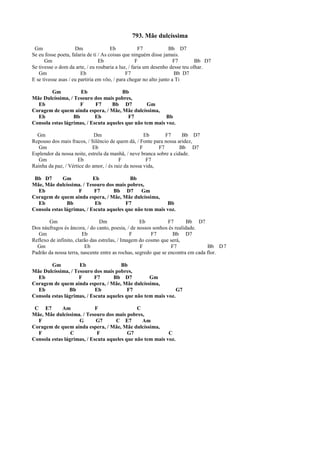 793. Mãe dulcíssima
Gm Dm Eb F7 Bb D7
Se eu fosse poeta, falaria de ti / As coisas que ninguém disse jamais.
Gm Eb F F7 Bb D7
Se tivesse o dom da arte, / eu roubaria a luz, / faria um desenho desse teu olhar.
Gm Eb F7 Bb D7
E se tivesse asas / eu partiria em vôo, / para chegar no alto junto a Ti
Gm Eb Bb
Mãe Dulcíssima, / Tesouro dos mais pobres,
Eb F F7 Bb D7 Gm
Coragem de quem ainda espera, / Mãe, Mãe dulcíssima,
Eb Bb Eb F7 Bb
Consola estas lágrimas, / Escuta aqueles que não tem mais voz.
Gm Dm Eb F7 Bb D7
Repouso dos mais fracos, / Silêncio de quem dá, / Fonte para nossa aridez,
Gm Eb F F7 Bb D7
Esplendor da nossa noite, estrela da manhã, / neve branca sobre a cidade.
Gm Eb F F7
Rainha da paz, / Vértice do amor, / és raiz da nossa vida,
Bb D7 Gm Eb Bb
Mãe, Mãe dulcíssima. / Tesouro dos mais pobres,
Eb F F7 Bb D7 Gm
Coragem de quem ainda espera, / Mãe, Mãe dulcíssima,
Eb Bb Eb F7 Bb
Consola estas lágrimas, / Escuta aqueles que não tem mais voz.
Gm Dm Eb F7 Bb D7
Dos náufragos és âncora, / do canto, poesia, / de nossos sonhos és realidade.
Gm Eb F F7 Bb D7
Reflexo de infinito, clarão das estrelas, / Imagem do cosmo que será,
Gm Eb F F7 Bb D7
Padrão da nossa terra, nascente entre as rochas, segredo que se encontra em cada flor.
Gm Eb Bb
Mãe Dulcíssima, / Tesouro dos mais pobres,
Eb F F7 Bb D7 Gm
Coragem de quem ainda espera, / Mãe, Mãe dulcíssima,
Eb Bb Eb F7 G7
Consola estas lágrimas, / Escuta aqueles que não tem mais voz.
C E7 Am F C
Mãe, Mãe dulcíssima. / Tesouro dos mais pobres,
F G G7 C E7 Am
Coragem de quem ainda espera, / Mãe, Mãe dulcíssima,
F C F G7 C
Consola estas lágrimas, / Escuta aqueles que não tem mais voz.
 