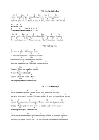 722. Maria, única flor
Em D Em G D Em Em D Em
Maria, única flor / que a humanidade gerou / Só tu, tu nos entendes /
G D C Em Am Em D B7 A E
De ti toda graça virá. / Maria, és plena de Deus, / Nunca demais sobre ti se dirá.
E7 A E B7
Ave Maria, Ave, /
A B7 C#m A E B7 E
És porta aberta ao Paraíso / A.........ve.
Em D Em G D Em D Em
Maria, tu és a mãe: / Em teu silêncio Deus falou / Porto seguro e fortaleza /
G D C Em Am Em D B7 A E
Teu coração é para nós. / Maria, em ti está a vida. / Toda criatura a ti cantará.
723. Colo de Mãe
E A Am E
Ave cheia de graça / Bendita sejas Mãe /
A Am E
Te amo com amor eterno / Singelo, de coração /
A Am E
Quero então colocar / Minha vida em tuas mãos /
A Am E
Sentir que podes ninar-me / Mãezinha, com tua proteção /
C#m A
Eu quero deixar que teu plano em mim /
F#m B
Possa realizar sem limitações /
C#m A
E quero tentar sem porém saber /
F#m A
Ser um pouquinho do que tu és. (2x)
724. A Tua Presença
G D C G
Maria, tu és a vida pra mim / Minha alegria, amor, esperança, tudo é teu. /
D C G
Maria, eu sei, tu queres meu sim. / Sei que a tua força de amor me conquista, me leva a ti.
Em D C G D
Maria te dou pra sempre o meu coração; / Te peço o amor que não passa jamais. /
Em D C
Comigo estarás, / guiando meus passos no mundo. / A tua presença será /
G D
Porta do paraíso para a humanidade.
G D C G
Maria, contigo sempre estarei. / Em cada momento, sofrendo ou cantando, te amarei. /
D C G
Seguindo teus passos, em ti eu terei / Luz que ilumina as noites da alma, os dias meus.
 