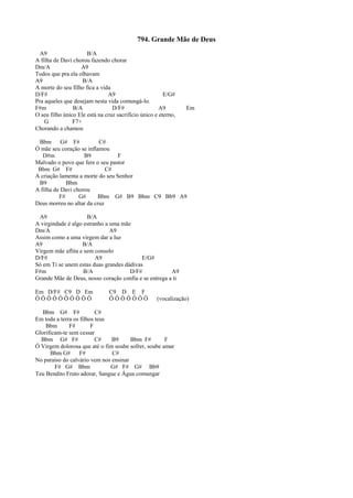 794. Grande Mãe de Deus
A9 B/A
A filha de Davi chorou fazendo chorar
Dm/A A9
Todos que pra ela olhavam
A9 B/A
A morte do seu filho fica a vida
D/F# A9 E/G#
Pra aqueles que desejam nesta vida comungá-lo.
F#m B/A D/F# A9 Em
O seu filho único Ele está na cruz sacrifício único e eterno,
G F7+
Chorando a chamou
Bbm G# F# C#
Ó mãe seu coração se inflamou
D#m B9 F
Malvado o povo que fere o seu pastor
Bbm G# F# C#
A criação lamenta a morte do seu Senhor
B9 Bbm
A filha de Davi chorou
F# G# Bbm G# B9 Bbm C9 Bb9 A9
Deus morreu no altar da cruz
A9 B/A
A virgindade é algo estranho a uma mãe
Dm/A A9
Assim como a uma virgem dar a luz
A9 B/A
Virgem mãe aflita e sem consolo
D/F# A9 E/G#
Só em Ti se unem estas duas grandes dádivas
F#m B/A D/F# A9
Grande Mãe de Deus, nosso coração confia e se entrega a ti
Em D/F# C9 D Em C9 D E F
Ô Ô Ô Ô Ô Ô Ô Ô Ô Ô Ô Ô Ô Ô Ô Ô Ô (vocalização)
Bbm G# F# C#
Em toda a terra os filhos teus
Bbm F# F
Glorificam-te sem cessar
Bbm G# F# C# B9 Bbm F# F
Ó Virgem dolorosa que até o fim soube sofrer, soube amar
Bbm G# F# C#
No paraíso do calvário vem nos ensinar
F# G# Bbm G# F# G# Bb9
Teu Bendito Fruto adorar, Sangue e Água comungar
 