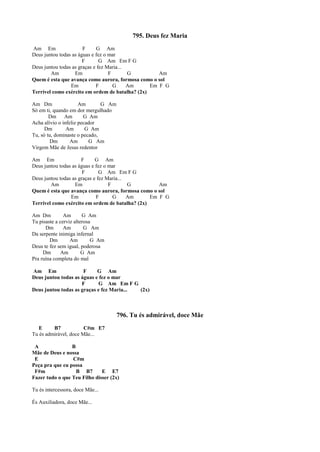 795. Deus fez Maria
Am Em F G Am
Deus juntou todas as águas e fez o mar
F G Am Em F G
Deus juntou todas as graças e fez Maria...
Am Em F G Am
Quem é esta que avança como aurora, formosa como o sol
Em F G Am Em F G
Terrível como exército em ordem de batalha? (2x)
Am Dm Am G Am
Só em ti, quando em dor mergulhado
Dm Am G Am
Acha alívio o infeliz pecador
Dm Am G Am
Tu, só tu, dominaste o pecado,
Dm Am G Am
Virgem Mãe de Jesus redentor
Am Em F G Am
Deus juntou todas as águas e fez o mar
F G Am Em F G
Deus juntou todas as graças e fez Maria...
Am Em F G Am
Quem é esta que avança como aurora, formosa como o sol
Em F G Am Em F G
Terrível como exército em ordem de batalha? (2x)
Am Dm Am G Am
Tu pisaste a cerviz alterosa
Dm Am G Am
Da serpente inimiga infernal
Dm Am G Am
Deus te fez sem igual, poderosa
Dm Am G Am
Pra ruína completa do mal
Am Em F G Am
Deus juntou todas as águas e fez o mar
F G Am Em F G
Deus juntou todas as graças e fez Maria... (2x)
796. Tu és admirável, doce Mãe
E B7 C#m E7
Tu és admirável, doce Mãe...
A B
Mãe de Deus e nossa
E C#m
Peça pra que eu possa
F#m B B7 E E7
Fazer tudo o que Teu Filho disser (2x)
Tu és intercessora, doce Mãe...
És Auxiliadora, doce Mãe...
 