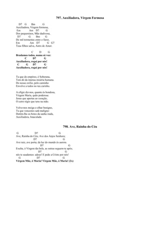 797. Auxiliadora, Virgem Formosa
D7 G Bm G
Auxiliadora, Virgem formosa,
Em Am D7 G
Dos pequeninos, Mãe dadivosa,
D7 G Bm G
De mil tormentas entre o furor,
Em Am D7 G G7
Teus filhos salva, Astro de Amor.
C D G
Bradamos todos, numa só voz:
C D7 G
Auxiliadora, rogai por nós!
C G D7 G
Auxiliadora, rogai por nós!
Tu que do empíreo, é Soberana,
Tem dó da imensa miséria humana.
Do nosso exílio, pelo caminho
Envolve a todos no teu carinho.
A efígie diz-nos, quanto és bondosa,
Virgem Maria, quão poderosa:
Jesus que apertas ao coração,
O cetro régio que tens na mão.
Volve-nos meiga o olhar benigno,
Tu que vencestes satã maligno:
Detêm-lhe os botes da sanha irada,
Auxiliadora, Imaculada.
798. Ave, Rainha do Céu
G D7 G
Ave, Rainha do Céu; Ave dos Anjos Senhora;
D7 G
Ave raiz, ave porta; da luz do mundo és aurora.
D7 G
Exulta, ó Virgem tão bela, as outras seguem-te após;
D7 G
nós te saudamos: adeus! E pede a Cristo por nós!
G D7 G
Virgem Mãe, ó Maria! Virgem Mãe, ó Maria! (2x)
 