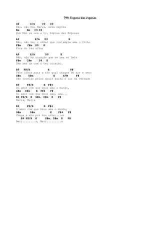 799. Esposa das esposas
G9 D/G C9 D9
Não, não há, Maria, alma esposa
Em Bm C9 D9
Que Não se una a ti, Esposa das Esposas
A9 E/A D9 E
Não, não há, o olhar que contemple ame o filho
F#m C#m D9 E
Fora do teu olhar
A9 E/A D9 E
Não, não há coração que se uma ao Dele
F#m C#m D9 E
Sem ser um com o teu coração.
B9 F#/B E F#
Teus olhos para a nós qual chagas de dor e amor
G#m D#m E A7M F#
São janelas pelas quais passa a luz da verdade
B9 F#/B E F#4
Do amor com que Deus ama o mundo,
G#m D#m E F#4 F#
Do amor com que Deus ama, ama...
B9 F#/B E G#m, D#m E F#
Maria, Maria
B9 F#/B E F#4
O amor com que Deus ama o mundo,
G#m D#m E F#4 F#
Chega a nós por teu olha....ar
B9 F#/B E G#m, D#m E F#
Mari........a, Mari.........a
 