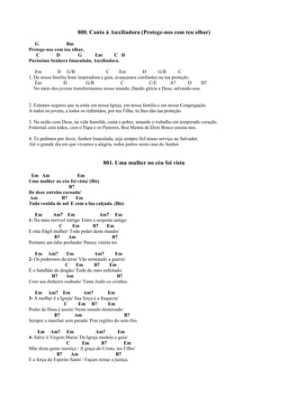 800. Canto à Auxiliadora (Protege-nos com teu olhar)
G Bm
Protege-nos com teu olhar,
C D G Em C D
Puríssima Senhora Imaculada, Auxiliadora.
Em D G/B C Em D G/B C
1. De nossa família foste inspiradora e guia, avançamos confiantes na tua proteção.
Em D G/B C C/E A7 D D7
No meio dos jovens transformamos nosso mundo, Dando glória a Deus, salvando-nos.
2. Estamos seguros que tu estás em nossa Igreja, em nossa família e em nossa Congregação.
A todos os jovens, a todos os redimidos, por teu Filho, tu lhes dás tua proteção.
3. Na união com Deus, na vida humilde, casta e pobre, amando o trabalho em temperado coração.
Fraternal com todos, com o Papa e os Pastores, Boa Mestra de Dom Bosco ensina-nos.
4. Te pedimos por favor, Senhor Imaculada, seja sempre fiel nosso serviço ao Salvador.
Até o grande dia em que vivamos a alegria, todos juntos nesta casa do Senhor
801. Uma mulher no céu foi vista
Em Am Em
Uma mulher no céu foi vista/ (Bis)
B7
De doze estrelas coroada/
Am B7 Em
Toda vestida de sol/ E com a lua calçada. (Bis)
Em Am7 Em Am7 Em
1- Na mais terrível intriga/ Entre a serpente antiga/
C Em B7 Em
E esta frágil mulher/ Todo poder deste mundo/
B7 Am B7
Portanto um ódio profundo/ Parece vitória ter.
Em Am7 Em Am7 Em
2- Os poderosos da terra/ Vão semeando a guerra/
C Em B7 Em
É o batalhão do dragão/ Todo de ouro enfeitado/
B7 Am B7
Com seu dinheiro roubado/ Tenta iludir os cristãos.
Em Am7 Em Am7 Em
3- A mulher é a Igreja/ Sua força é a fraqueza/
C Em B7 Em
Poder de Deus é assim/ Neste mundo desterrada/
B7 Am B7
Sempre a marchar sem parada/ Pras regiões do sem-fim.
Em Am7 Em Am7 Em
4- Salve ó Virgem Maria/ Da Igreja modelo e guia/
C Em B7 Em
Mãe desta gente mestiça / A graça do Cristo, teu Filho/
B7 Am B7
E a força do Espírito Santo / Façam reinar a justiça.
 