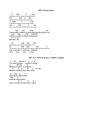 802. Paraíso aberto
G D/F# C G/B
Queremos cantar contigo o grande louvor
Am G/B C D4
que brota dos corações dos pequenos
G D/F# C G/B
e aprender contigo as mais belas lições
Am G/B C D4
pois tu és para nós oh Mãe,Mestra do Amor
Am7 G/B C7M D7
Vamos cantar e celebrar as maravilhas que Deus fez por nós
Am7 G/B C7M D7(4) D7
enaltecer e exultar de alegria em Deus (2x)
F C G D
Salvador! (2x)
C9 G/B Am7 G/B
Queremos como crianças,depender de Ti
C9 G/B Am7 G/B C
Tua ternura, Teu coração:paraíso aberto,sonho de Deus para nós
G/B Am7 G/B C G/B Am7 D7(4) D7
Maria, Maria Maria oh Mãe!
803. Ave, cheia de graça, o Senhor é contigo
E B7 C#m B A E A B
Ave, cheia de graça, o Senhor é contigo
E B7 C#m B
Bendita és tu entre as mulheres,
A E A B E B C#m
Bendito é o fruto do Teu ventre, Jesus.
B C#m B A
Santa Maria, Mãe de Deus
C#m A
Rogai por nós pecadores
E A B E
Agora e na hora de nossa morte. Amém!
 