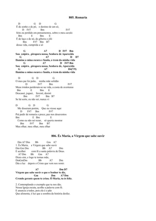805. Romaria
D G D G
É de sonho e de pó, o destino de um só,
D F#7 Bm F#7
feito eu perdido em pensamentos, sobre o meu cavalo
Bm E Bm E
É de laço e de nó, de gibeira o jiló
Bm F#7 Bm B7
dessa vida, cumprida a só
G A7 D F#7 Bm
Sou caipira , pirapora nossa, Senhora de Aparecida
G A7 D D7
Ilumina a mina escura e funda, o trem da minha vida
G A7 D F#7 Bm
Sou caipira , pirapora nossa, Senhora de, Aparecida
G A7 D4(7/9)
Ilumina a mina escura e funda, o trem da minha vida
D G D G
O meu pai foi peão, minha mãe solidão
D F#7 Bm F#7
Meus irmãos perderam-se na vida, a custa de aventuras
Bm E Bm E
Descasei, joguei, Investi, desisti
Bm F#7 Bm B7
Se há sorte, eu não sei, nunca vi
D G D G
Me disseram porém, Que eu viesse aqui
D F#7 Bm F#7
Prá pedir de romaria e prece, paz nos desaventos
Bm E Bm E
Como eu não sei rezar, só queria mostrar
Bm F#7 Bm B7
Meu olhar, meu olhar, meu olhar
806. És Maria, a Virgem que sabe ouvir
Dm A7 Dm Bb Gm A7
1. És Maria, a Virgem que sabe ouvir
Dm Gm Dm Bb A7 Dm
E acolher com fé a santa palavra de Deus.
A7 Dm Bb Gm A7
Dizes sim, e logo te tornas mãe,
DmGmDm Bb A7 Dm
Dás a luz depois o Cristo que vem nos remir.
A7 Dm D7
Virgem que sabe ouvir o que o Senhor te diz,
Gm Dm A7 Dm
Crendo geraste quem te criou. Ó Maria, tu és feliz.
2. Contemplando o exemplo que tu nos dás,
Nossa Igreja escuta, acolhe a palavra com fé.
E anuncia a todos, pois ela é o pão
Que alimenta, é luz que a sombra da história desfaz.
 