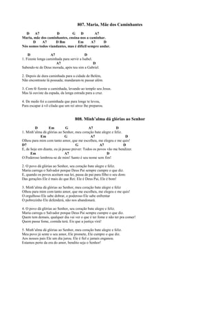 807. Maria, Mãe dos Caminhantes
D A7 D G D A7
Maria, mãe dos caminhantes, ensina-nos a caminhar.
D A7 D Bm Em A7 D
Nós somos todos viandantes, mas é difícil sempre andar.
D A7 D
1. Fizeste longa caminhada para servir a Isabel.
A7 D
Sabendo-te de Deus morada, após teu sim a Gabriel.
2. Depois de dura caminhada para a cidade de Belém,
Não encontraste lá pousada; mandaram-te passar além.
3. Com fé fizeste a caminhada, levando ao templo seu Jesus.
Mas lá ouviste da espada, da longa estrada para a cruz.
4. De medo foi a caminhada que para longe te levou,
Para escapar à vil cilada que um rei atroz lhe preparou.
808. Minh’alma dá glórias ao Senhor
D Em G A7 D
1. Minh’alma dá glórias ao Senhor, meu coração bate alegre e feliz.
Em G A7 D
Olhou para mim com tanto amor, que me escolheu, me elegeu e me quis!
D7 G A7 D
E, de hoje em diante, eu já posso prever: Todos os povos vão me bendizer.
Em A7 D
O Poderoso lembrou-se de mim! Santo é seu nome sem fim!
2. O povo dá glórias ao Senhor, seu coração bate alegre e feliz.
Maria carrega o Salvador porque Deus Pai sempre cumpre o que diz.
E, quando os povos aceitam sua lei, passa de pai para filho o seu dom:
Das gerações Ele é mais do que Rei: Ele é Deus Pai, Ele é bom!
3. Minh’alma dá glórias ao Senhor, meu coração bate alegre e feliz
Olhou para mim com tanto amor, que me escolheu, me elegeu e me quis!
O orgulhoso Ele sabe dobrar, o poderoso Ele sabe enfrentar
O pobrezinho Ele defenderá, não nos abandonará.
4. O povo dá glórias ao Senhor, seu coração bate alegre e feliz.
Maria carrega o Salvador porque Deus Pai sempre cumpre o que diz.
Quem tem demais, qualquer dia vai ver o que é ter fome e não ter pra comer!
Quem passa fome, comida terá. Eis que a justiça virá!
5. Minh’alma dá glórias ao Senhor, meu coração bate alegre e feliz.
Meu povo já sente o seu amor, Ele promete, Ele cumpre o que diz.
Aos nossos pais Ele um dia jurou. Ele é fiel e jamais enganou.
Estamos perto da era do amor, bendito seja o Senhor!
 