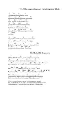 810. Vivias sempre silenciosa, ó Maria (Virgem do silêncio)
C Em F G
Vivias sempre silenciosa, oh! Maria.
C Em Dm G
Guardavas tudo meditando com muito amor.
C Em F G
Jesus, que veio nos trazer a boa nova,
C Em Dm G
geraste silenciosamente em teu coração.
C Em F G
No Natal, nos trouxeste, entre cantos,
C Em F G F Em C G
alegria de Cristo, Verbo eterno que veio a nós,
C Em F G
seu Jesus.
C Em F G
Virgem silenciosa, tu me ensinas silenciar também
C Em F G
para, no silêncio, teu menino eu gerar também.
C Em F C Am
Quero, só contigo, meditar tudo o que a vida me trouxer,
F G C Am Dm G C
para, em meus atos, proclamar Cristo Jesus.
811. Maria, Mãe do universo
F Bb C F
1. Maria, Mãe do universo, escuta essa prece e ora por nós.
Bb F G C7 F F7
Guia este povo latino faminto de paz, justiça e união,
Bb F G C7 F Bb F C7
que vai peregrino em busca do Reino de Deus, da libertação.
F Am F Am Bb C7 F
Sal - - - - - ve Maria, Senhora da América Latina!
F Am F Am5- Bb C7 F Bb F C7
Tu és nossa Mãe, tu és nossa luz! Estrela do povo latino!
2. Com delicada carícia materna acalma nossa tempestade.
Ensina que vale esperar, morrer e lutar por um mundo mais justo,
devolve-nos a confiança, horizonte perdido, a fé no irmão!
3. Em teu regaço de amor, a graça inveja o teu corpo cansado.
Mas vejo brilhando em teu rosto a esperança eterna que Cristo nos traz.
Ensina que a cruz é caminho, depois do calvário, a Ressurreição!
 