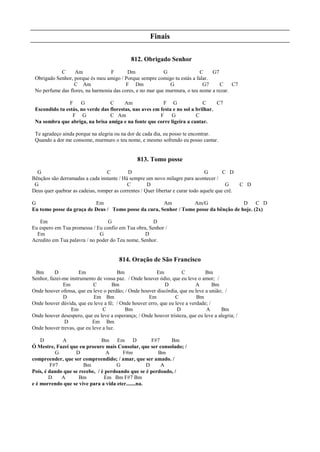Finais
812. Obrigado Senhor
C Am F Dm G C G7
Obrigado Senhor, porque és meu amigo / Porque sempre comigo tu estás a falar.
C Am F Dm G G7 C C7
No perfume das flores, na harmonia das cores, e no mar que murmura, o teu nome a rezar.
F G C Am F G C C7
Escondido tu estás, no verde das florestas, nas aves em festa e no sol a brilhar.
F G C Am F G C
Na sombra que abriga, na brisa amiga e na fonte que corre ligeira a cantar.
Te agradeço ainda porque na alegria ou na dor de cada dia, eu posso te encontrar.
Quando a dor me consome, murmuro o teu nome, e mesmo sofrendo eu posso cantar.
813. Tomo posse
G C D G C D
Bênçãos são derramadas a cada instante / Há sempre um novo milagre para acontecer /
G C D G C D
Deus quer quebrar as cadeias, romper as correntes / Quer libertar e curar todo aquele que crê.
G Em Am Am/G D C D
Eu tomo posse da graça de Deus / Tomo posse da cura, Senhor / Tomo posse da bênção de hoje. (2x)
Em G D
Eu espero em Tua promessa / Eu confio em Tua obra, Senhor /
Em G D
Acredito em Tua palavra / no poder do Teu nome, Senhor.
814. Oração de São Francisco
Bm D Em Bm Em C Bm
Senhor, fazei-me instrumento de vossa paz. / Onde houver ódio, que eu leve o amor; /
Em C Bm D A Bm
Onde houver ofensa, que eu leve o perdão; / Onde houver discórdia, que eu leve a união; /
D Em Bm Em C Bm
Onde houver dúvida, que eu leve a fé; / Onde houver erro, que eu leve a verdade; /
Em C Bm D A Bm
Onde houver desespero, que eu leve a esperança; / Onde houver tristeza, que eu leve a alegria; /
D Em Bm
Onde houver trevas, que eu leve a luz.
D A Bm Em D F#7 Bm
Ó Mestre, Fazei que eu procure mais Consolar, que ser consolado; /
G D A F#m Bm
compreender, que ser compreendido; / amar, que ser amado. /
F#7 Bm G D A
Pois, é dando que se recebe, / é perdoando que se é perdoado, /
D A Bm Em Bm F#7 Bm
e é morrendo que se vive para a vida eter.......na.
 