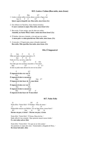 815. Lenta e Calma (Boa noite, meu Jesus)
C Dm G7 C
1. Lenta e calma sobre a terra, desce a noite e foge a luz
Am G F C G7 C
Quero agora despedir-me: Boa noite, meu Jesus (2x)
2. Em silêncio no Sacrário, rósea chama tremeluz,
E suave cantam os anjos: Boa noite, meu Jesus! (2x)
3. Boa noite, Cristo amigo, que do altar nos seduz,
Amanhã, na Santa Missa vinde a mim meu bom Jesus! (2x)
4. Ó Senhor, dai-nos a benção, e do mal que nos seduz
A meus pais e a mim guardai-me: Boa noite, meu Jesus. (2x)
5. A teus pés, ó Virgem pura, peço a benção maternal
Boa noite, Mãe querida, boa noite, meu Jesus. (2x)
816. É Impossível
C Am F G C
Olho em tudo e sempre encontro a Ti
Am F G C
Estás no Céu, na terra, onde for
F G7 C Am
Em tudo que me acontece encontro o Teu amor
Dm G7 C C7
Já não se pode mais deixar de crer no teu amor
F G7
É impossível não crer em Ti
Em Am
É impossível não te encontrar
Dm G7 Gm C7
É Impossível não fazer de Ti, meu ideal.
F G7
É impossível não crer em Ti
Em Am
É impossível não te encontrar
Dm G7 C
É impossível não fazer de Ti meu ideal
817. Noite Feliz
G D7 G
Noite feliz / Noite feliz! / Ó Senhor / Deus de amor /
C G C G
Pobrezinho nasceu em Belém / Eis na lapa Jesus, nosso bem! /
D7 Em G D7 G
Dorme em paz, ó Jesus! / Dorme em paz, ó Jesus
Noite feliz / Noite feliz! / Ó Jesus, Deus da luz, /
Quão afável é teu coração / Que quiseste nascer nosso irmão /
E a nós todos salvar (bis)
Noite feliz / Noite feliz! / Eis que no ar vêm cantar /
Aos pastores os anjos dos céus / Anunciando a chegada de Deus, /
De Jesus Salvador. (bis)
 