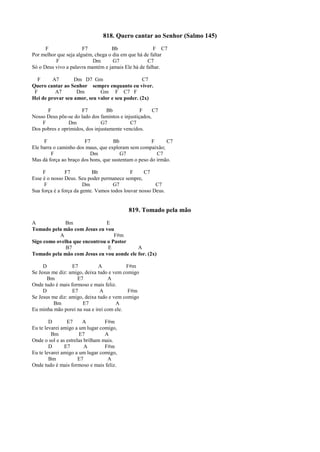 818. Quero cantar ao Senhor (Salmo 145)
F F7 Bb F C7
Por melhor que seja alguém, chega o dia em que há de faltar
F Dm G7 C7
Só o Deus vivo a palavra mantém e jamais Ele há de falhar.
F A7 Dm D7 Gm C7
Quero cantar ao Senhor sempre enquanto eu viver.
F A7 Dm Gm F C7 F
Hei de provar seu amor, seu valor e seu poder. (2x)
F F7 Bb F C7
Nosso Deus põe-se do lado dos famintos e injustiçados,
F Dm G7 C7
Dos pobres e oprimidos, dos injustamente vencidos.
F F7 Bb F C7
Ele barra o caminho dos maus, que exploram sem compaixão;
F Dm G7 C7
Mas dá força ao braço dos bons, que sustentam o peso do irmão.
F F7 Bb F C7
Esse é o nosso Deus. Seu poder permanece sempre,
F Dm G7 C7
Sua força é a força da gente. Vamos todos louvar nosso Deus.
819. Tomado pela mão
A Bm E
Tomado pela mão com Jesus eu vou
A F#m
Sigo como ovelha que encontrou o Pastor
B7 E A
Tomado pela mão com Jesus eu vou aonde ele for. (2x)
D E7 A F#m
Se Jesus me diz: amigo, deixa tudo e vem comigo
Bm E7 A
Onde tudo é mais formoso e mais feliz.
D E7 A F#m
Se Jesus me diz: amigo, deixa tudo e vem comigo
Bm E7 A
Eu minha mão porei na sua e irei com ele.
D E7 A F#m
Eu te levarei amigo a um lugar comigo,
Bm E7 A
Onde o sol e as estrelas brilham mais.
D E7 A F#m
Eu te levarei amigo a um lugar comigo,
Bm E7 A
Onde tudo é mais formoso e mais feliz.
 