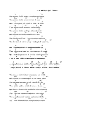 820. Oração pela família
C G7
Que nenhuma família comece em qualquer de repente
Dm G7 C G7
Que nenhuma família termine por falta de amor
C G7
Que o casal seja um para o outro de corpo e de mente
Dm G7 C G7
E que nada no mundo separe um casal sonhador.
C G7
Que nenhuma família se abrigue debaixo da ponte
Dm G7 C G7
Que ninguém interfira no lar e na vida dos dois.
C G7
Que ninguém os obrigue a viver sem nenhum horizonte
Dm G7 C G7
Que eles vivam do ontem, no hoje e em função de um depois.
C Dm
Que a família comece e termine sabendo onde vai
G G7 C
E que o homem carregue nos ombros a graça de um pai
C Dm
Que a mulher seja um céu de ternura, aconchego e calor
C G7 C G7
E que os filhos conheçam a força que brota do amor.
C G7 Dm G G7 C G7
Abençoa, Senhor, as famílias. Amém. Abençoa, Senhor, a minha também.
C G7 Dm G C
Abençoa, Senhor, as famílias. Amém. Abençoa, Senhor, a minha também.
G7
Que marido e mulher tenham força de amar sem medida
Dm G7 C G7
Que ninguém vá dormir sem pedir ou sem dar seu perdão
C G7
Que as crianças aprendam no colo o sentido da vida
Dm G7 C G7
Que a família celebre a partilha do abraço e do pão.
C G7
Que marido e mulher não se traiam nem traiam seus filhos
Dm G7 C G7
Que o ciúme não mate a certeza do amor entre os dois
C G7
Que no seu firmamento a estrela que tem maior brilho
Dm G7 C G7
Seja a firme esperança de um céu aqui mesmo e depois.
 