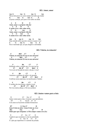 821. Amar, amar
Am G Am G Am G Am
Não já não posso ser como sempre fui tenho que mudar
G Am G Am G E
Já posso começar, pois para viver tenho um ideal.
A E D E
Amar, amar e a própria vida dar
A E D E
E assim viver e não voltar atrás
C G Am G
Amar, amar e a própria vida dar
C G Am E
E assim viver e não voltar atrás
Am G Am G Am G Am
Hoje entendi enfim que devo morrer se quero viver
C G Am G Am G E
Pois é morrendo que, sei que chegarei a eternidade.
822. Vitória, tu reinarás!
F Bb9 C7 F
Vitória, tu reinarás! Ó cruz tu nos salvarás!
F Bb9 C7 F
Vitória, tu reinarás! Ó cruz tu nos salvarás!
F Bb C7 F
Brilhando sobre o mundo que vive sem tua luz.
F7 Bb B0
C7 Bb/C F
Tu és um sol fecundo de amor e de paz, ó cruz!
F Bb C7 F
Aumenta a confiança do pobre e do pecador.
F7 Bb B0
C7 Bb/C F
Confirma nossa esperança, na marcha para o Senhor.
F Bb C7 F
É sombra dos teus braços, a Igreja viverá.
F7 Bb B0
C7 Bb/C F
Por ti no eterno abraço, o Pai nos acolherá.
823. Juntos vamos para a luta
D A7 Em A7 D
Juntos vamos para a luta, vivenciar o que aprendemos
D7 G Gm D A7 D
Com amor na Eucaristia unidade formaremos
D7 G Em A7 D
Jesus Cristo no altar / Jesus Cristo no viver
Bm Em A7 D
Onde quer que estejamos / n’Ele sempre vamos crer (2x)
D A7 Em A7 D
A palavra que escutamos é a luz na caminhada
D7 G Gm D A7 D
E o pão que repartimos é o sustento da jornada
 