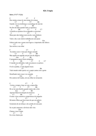824. Utopia
Intro.: F C7 F (2x)
F C7 F
Das muitas coisas do meu tempo de criança
C7 F F7 Bb
Guardo vivo na lembrança o aconchego do meu lar
Gm C Bb
No fim da tarde quando tudo se aquietava
C Bb C7 F C7
A família se ajuntava lá no alpendre a conversar
F C7 F
Meus pais não tinham nem escola e nem dinheiro
F7 Bb
Todo o dia o ano inteiro trabalhavam sem parar
F Gm
Faltava tudo mas a gente nem ligava o importante não faltava
C7 F
Seu sorriso e seu olhar
F C7 F
Eu tantas vezes vi meu pai chegar cansado
C7 F F7 Bb
Mas aquilo era sagrado um por um ele afagava
Gm C Bb
E perguntava quem fizera estripolias
C Bb C7 F C7
E mamãe nos defendia e tudo aos poucos se ajeitava
F C7 F
O sol se punha, a viola alguém trazia
F7 Bb
Todo mundo então queria ver o papai cantar com a gente
F
Desafinado meio rouco voz cansada
Gm C7 F
Ele cantava mil toadas, em seu olhar no sol poente
F C7 F
Correu o tempo e hoje eu vejo a maravilha
C7 F F7 Bb
De se ter uma família quando tantos não a têm
Gm C7 Bb
Agoram falam do desquite do divórcio
C7 Bb C7 F
O amor virou consórcio compromisso de ninguém
F C7 F
Há tantos filhos que bem mais do que um palácio
F7 Bb
Gostariam de um abraço e do carinho de seus pais
F
Se os pais amassem o divórcio não viria
Gm
Chame a isso Utopia
C7 F
Eu a isso chamo paz
 