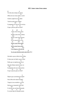 825. Amar como Jesus amou
D A
Um dia uma criança me parou
D
Olhou-me nos meus olhos a sorrir
A
Caneta e papel nas suas mãos
D
Tarefa escolar para cumprir
D7 G
E perguntou no meio de um sorriso
D A D
O que é preciso para ser feliz?
D D7 G
Amar como Jesus amou
A D
Sonhar como Jesus sonhou
Bm A
Pensar como Jesus pensou
Em A7 D
Viver como Jesus viveu
D D7 G
Sentir o que Jesus sentia
A D
Sorrir como Jesus sorria
Bm Em
E ao chegar ao fim do dia
A D
Eu sei que dormiria muito mais feliz (bis)
A
Ouvindo o que eu falei ela me olhou
D
E disse que era lindo o que eu falei
A
Pediu que eu repetisse por favor
D
Que não falasse tudo de uma vez
D7 G
E perguntou de novo num sorriso
D A D
O que é preciso para ser feliz?
A
Depois que eu terminei de repetir
D
Seus olhos não saíam do papel
A
Toquei no seu rostinho e a sorrir
D
Pedi que ao transmitir fosse fiel
D7 G
E ela deu-me um beijo demorado
D A D
E ao meu lado foi dizendo assim:
 