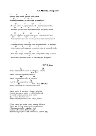 826. Quando Jesus passar
C G7 C
Quando Jesus passar, quando Jesus passar
C7 F C G7 C
quando Jesus passar, eu quero estar no meu lugar
G7 C G7 C
1. No meu telônio ou jogando a rede, sob a figueira ou a caminhar,
G7 C G7 C
Buscando água pra minha sede. Querendo ver meu Senhor passar
G7 C G7 C
2. No meu trabalho e na minha casa, no meu estudo e no meu lazer
G7 C G7 C
No compromisso e no meu descanso, no meu direito e no meu dever
G7 C G7 C
3. Nos meus projetos olhando em frente, no meu sucesso e na decepção
G7 C G7 C
No sofrimento que fere a gente, sonhando o sonho de um mundo irmão
G7 C G7 C
4. Com meus amigos, com minha gente, com quem da vida já se cansou
G7 C G7 C
A semear e a espalhar sementes na terra onde meu Deus passo
827. O Amor
Cm G7
O amor é bem melhor, riqueza de valor para o coração
Cm C7
O amor é eficaz e alegria traz e emoção
Fm Bb
O amor é bem melhor, difícil de encontrar
Eb Cm
É jóia de valor que a vida faz mudar
Fm G7 Cm Ab G Cm
O amor é inspiração na vida uma oração, amor...
O amor inspira fé, não mente e faz até o sol brilhar
Em noite sem luar, se o amor eu cultivar luz haverá
No mundo em derredor nada existe melhor
Que a certeza deste bem maior
O amor é inspiração, na vida uma canção, o amor...
É Deus o amor sem par que a todos pode dar feliz viver
O amor que fez Jesus levar a minha cruz até morrer
Foi este amor que fez a sepultura abrir
E o meu Salvador em glória ressurgir
O amor é inspiração, na vida uma canção, o amor... (2x)
 