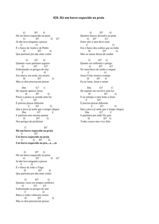 G D7 G
Há um barco esquecido na praia
G D7 G G7
Já não leva ninguém a pescar
C G
É o barco de André e de Pedro
D D7 G
Que partiram pra não mais voltar
G D7 G
Quantas vezes partiram seguros
G D7 G7
Enfrentando os perigos do mar
C G
Era chuva, era noite, era escuro
D D7 G
Mas os dois precisavam pescar
Dm G7 C
De repente aparece Jesus
D D7 G
Pouco a pouco se acende uma luz
C D7
É preciso pescar diferente
C D7 G
Que o povo já sente que o tempo chegou
Dm G7 C
E partiram sem mesmo pensar
D D7 G
Nos perigos de profetizar
C D7
Há um barco esquecido na praia
C D7
Um barco esquecido na praia
C G D7 G
Um barco esquecido na pra....a ....ia
G D7 G
Há um barco esquecido na praia
G D7 G G7
Já não leva ninguém a pescar
C G
É o barco de João e Tiago
D D7 G
Que partiram pra não mais voltar
G D7 G
Quantas vezes em tempos sombrios
G D7 G7
Enfrentando os perigos do mar
C G
Barco e redes voltavam vazios
D D7 G
Mas os dois precisavam pescar.
G D7 G
Quantos barcos deixados na praia
G D7 G7
Entre eles o meu deve estar
C G
Era o barco dos sonhos que eu tinha
D D7 G
Mas eu nunca deixei de sonhar
G D7 G
Quanta vez enfrentei o perigo
G D7 G7
No meu barco de sonho a singrar
C G
Jesus Cristo remava comigo
D D7 G
Eu no leme, Jesus a remar
Dm G7 C
De repente me envolve uma luz
D D7 G
E eu entrego o meu leme a Jesus
C D7
É preciso pescar diferente
C D7 G
Que o povo já sente que o tempo chegou
Dm G7 C
E partimos pra onde Ele quis
D D7 G
Tenho cruzes mas vivo feliz
828. Há um barco esquecido na praia
 