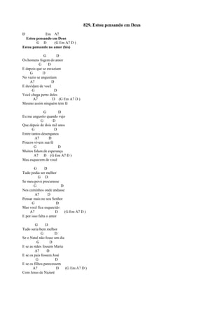 829. Estou pensando em Deus
D Em A7
Estou pensando em Deus
G D (G Em A7 D )
Estou pensando no amor (bis)
G D
Os homens fogem do amor
G D
E depois que se esvaziam
G D
No vazio se angustiam
A7 D
E duvidam de você
G D
Você chega perto deles
A7 D (G Em A7 D )
Mesmo assim ninguém tem fé
G D
Eu me angustio quando vejo
G D
Que depois de dois mil anos
G D
Entre tantos desenganos
A7 D
Poucos vivem sua fé
G D
Muitos falam de esperança
A7 D (G Em A7 D )
Mas esquecem de você
G D
Tudo podia ser melhor
G D
Se meu povo procurasse
G D
Nos caminhos onde andasse
A7 D
Pensar mais no seu Senhor
G D
Mas você fica esquecido
A7 D (G Em A7 D )
E por isso falta o amor
G D
Tudo seria bem melhor
G D
Se o Natal não fosse um dia
G D
E se as mães fossem Maria
A7 D
E se os pais fossem José
G D
E se os filhos parecessem
A7 D (G Em A7 D )
Com Jesus de Nazaré
 