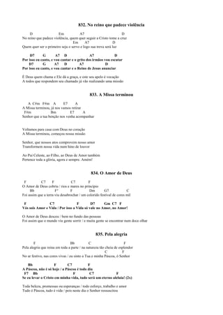 832. No reino que padece violência
D Em A7 D
No reino que padece violência, quem quer seguir a Cristo tome a cruz
Em A7 D
Quem quer ser o primeiro seja o servo e logo sua treva será luz
D7 G A7 D A7 D
Por isso eu canto, e vou cantar e o grito dos irmãos vou escutar
D7 G A7 D A7 D
Por isso eu canto, e vou cantar e o Reino de Jesus anunciar
É Deus quem chama e Ele dá a graça, e este seu apelo é vocação
A todos que respondem seu chamado já vão realizando uma missão
833. A Missa terminou
A C#m F#m A E7 A
A Missa terminou, já nos vamos retirar
F#m Bm E7 A
Senhor que a tua benção nos venha acompanhar
Voltamos para casa com Deus no coração
A Missa terminou, começou nossa missão
Senhor, que nossos atos comprovem nosso amor
Transformem nossa vida num hino de louvor
Ao Pai Celeste, ao Filho, ao Deus de Amor também
Pertence toda a glória, agora e sempre. Amém!
834. O Amor de Deus
F C7 F C7 F
O Amor de Deus cobriu / rios e mares no princípio
Bb F° F Dm G7 C
Foi assim que a terra viu desabrochar / um colorido festival de cores mil
F C7 F D7 Gm C7 F
Vós sois Amor e Vida / Por isso a Vida só vale no Amor, no Amor!
O Amor de Deus desceu / bem no fundo das pessoas
Foi assim que o mundo viu gente sorrir / e muita gente se encontrar num doce olhar
835. Pela alegria
F Bb C F
Pela alegria que reina em toda a parte / na natureza tão cheia de esplendor
C F
No ar festivo, nas cores vivas / eu sinto a Tua e minha Páscoa, ó Senhor
Bb F C7 F
A Páscoa, não é só hoje / a Páscoa é todo dia
F7 Bb F C7 F
Se eu levar o Cristo em minha vida, tudo será um eterno aleluia! (2x)
Toda beleza, promessas ou esperanças / todo esforço, trabalho e amor
Tudo é Páscoa, tudo é vida / pois neste dia o Senhor ressuscitou
 