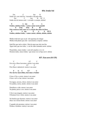 836. Irmão Sol
Em C Am B
Irmão sol, com irmã luz / trazendo o dia pela mão
Em C Am B B7 E
Irmão céu de intenso azul, / a invadir o coração, aleluia!
E A Am E A
Irmãos, minhas irmãs, / vamos cantar nesta manhã
E C#m F#m B B7
Pois renasceu mais uma vez a criação das mãos de Deus
E A Am E A E B7 E
Irmãos, minhas irmãs, / vamos cantar, aleluia, aleluia, aleluia
Minha irmã terra que ao pé / dá segurança de chegar
Minha irmã planta que está / suavemente a respirar: aleluia
Irmã flor que mal se abriu / fala do amor que não tem fim
Água irmã, que nos refaz, / e sai do chão cantando assim: aleluia
Passarinhos, meus irmãos / com mil canções a ir e vir
Homens todos, meus irmãos / que nossa voz se faça ouvir: aleluia
837. Em coro (Sl 135)
C G7 C
Em coro a Deus louvemos: eterno é seu amor
C G7 C
Pois Deus é admirável: eterno é seu amor
F G C G7 C
Por nós fez maravilhas, louvemos o Senhor
Criou o Céu e a terra: eterno é seu amor
Criou o sol e a lua: eterno é seu amor
Fez águas, nuvens, chuva: eterno é seu amor
Fez pedras, terras, monte: eterno é seu amor
Distribuiu a vida: eterno é seu amor
Na planta, peixe e ave: eterno é seu amor
E fez à sua imagem: eterno é seu amor
O homem livre e forte: eterno é seu amor
Na história que fazemos: eterno é seu amor
Deus vai à nossa frente: eterno é seu amor
E quando nós pecamos: eterno é seu amor
Perdoa e fortalece: eterno é seu amor
 