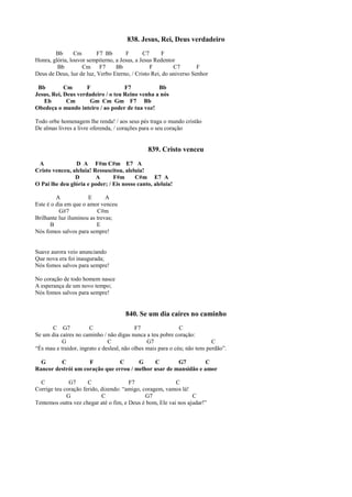 838. Jesus, Rei, Deus verdadeiro
Bb Cm F7 Bb F C7 F
Honra, glória, louvor sempiterno, a Jesus, a Jesus Redentor
Bb Cm F7 Bb F C7 F
Deus de Deus, luz de luz, Verbo Eterno, / Cristo Rei, do universo Senhor
Bb Cm F F7 Bb
Jesus, Rei, Deus verdadeiro / o teu Reino venha a nós
Eb Cm Gm Cm Gm F7 Bb
Obedeça o mundo inteiro / ao poder de tua voz!
Todo orbe homenagem lhe renda! / aos seus pés traga o mundo cristão
De almas livres a livre oferenda, / corações para o seu coração
839. Cristo venceu
A D A F#m C#m E7 A
Cristo venceu, aleluia! Ressuscitou, aleluia!
D A F#m C#m E7 A
O Pai lhe deu glória e poder; / Eis nosso canto, aleluia!
A E A
Este é o dia em que o amor venceu
G#7 C#m
Brilhante luz iluminou as trevas;
B E
Nós fomos salvos para sempre!
Suave aurora veio anunciando
Que nova era foi inaugurada;
Nós fomos salvos para sempre!
No coração de todo homem nasce
A esperança de um novo tempo;
Nós fomos salvos para sempre!
840. Se um dia caíres no caminho
C G7 C F7 C
Se um dia caíres no caminho / não digas nunca a teu pobre coração:
G C G7 C
“És mau e traidor, ingrato e desleal, não olhes mais para o céu; não tens perdão”.
G C F C G C G7 C
Rancor destrói um coração que errou / melhor usar de mansidão e amor
C G7 C F7 C
Corrige teu coração ferido, dizendo: “amigo, coragem, vamos lá!
G C G7 C
Tentemos outra vez chegar até o fim, e Deus é bom, Ele vai nos ajudar!”
 