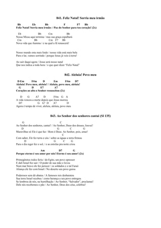 841. Feliz Natal! Sorria meu irmão
Bb Eb Bb F F7 Bb
Feliz Natal! Sorria meu irmão: / Paz do Senhor para teu coração! (2x)
Eb Bb Cm Bb
Nossa Missa aqui termina / mas sua graça espalhará
Cm Bb Cm F7 Bb
Nova vida que ilumina / e na qual a fé renascerá!
Nosso mundo esta mais lindo / nossa vida está mais bela
Para o lar, vamos sorrindo / porque Jesus já veio à terra!
Ao sair daqui agora / Jesus será nosso natal
Que nos indica a toda hora / o que quer dizer “Feliz Natal”
842. Aleluia! Povo meu
D Em F#m D Em F#m D7
Aleluia! Povo meu, aleluia! / Aleluia, povo meu, aleluia!
G D E7 A7
Corações ao alto o Senhor ressuscitou (2x)
D G A7 D F#m G A
A vida venceu a morte depois que Jesus morreu
D7 G G° D A7 D
Agora é tempo de viver, aleluia, aleluia, povo meu
843. Ao Senhor dos senhores cantai (Sl 135)
G C
Ao Senhor dos senhores, cantai! / Ao Senhor, Deus dos deuses, louvai!
D G C G
Maravilhas só Ele é que faz / Bom é Deus. Ao Senhor, pois, amai!
C
Com saber, Ele fez terra e céu / sobre as águas a terra firmou
D G C G
Para o dia reger fez o sol, / e as estrelas pra noite criou
Am D7 G
Porque eterno é seu amor por nós! Eterno é seu amor! (2x)
Primogênitos todos feriu / do Egito, um povo opressor
E dali Israel fez sair / O poder de sua mão o levou
Num mar bravo ele fez perecer / os soldados e o tal Faraó
Aliança ele fez com Israel / No deserto seu povo guiou
Poderosos sem dó abateu / A famosos reis desbaratou
Sua terra Israel recebeu / como herança a seu povo entregou
Se lembrou de nós, na humilhação / Ao Senhor, “Salvador”, proclamai!
Dele nós recebemos o pão / Ao Senhor, Deus dos céus, celebrai!
 
