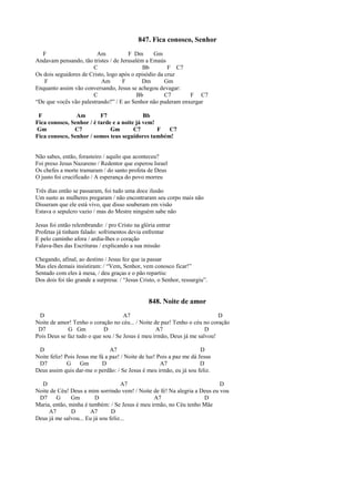 847. Fica conosco, Senhor
F Am F Dm Gm
Andavam pensando, tão tristes / de Jerusalém a Emaús
C Bb F C7
Os dois seguidores de Cristo, logo após o episódio da cruz
F Am F Dm Gm
Enquanto assim vão conversando, Jesus se achegou devagar:
C Bb C7 F C7
“De que vocês vão palestrando?” / E ao Senhor não puderam enxergar
F Am F7 Bb
Fica conosco, Senhor / é tarde e a noite já vem!
Gm C7 Gm C7 F C7
Fica conosco, Senhor / somos teus seguidores também!
Não sabes, então, forasteiro / aquilo que aconteceu?
Foi preso Jesus Nazareno / Redentor que esperou Israel
Os chefes a morte tramaram / do santo profeta de Deus
O justo foi crucificado / A esperança do povo morreu
Três dias então se passaram, foi tudo uma doce ilusão
Um susto as mulheres pregaram / não encontraram seu corpo mais não
Disseram que ele está vivo, que disso souberam em visão
Estava o sepulcro vazio / mas do Mestre ninguém sabe não
Jesus foi então relembrando: / pro Cristo na glória entrar
Profetas já tinham falado: sofrimentos devia enfrentar
E pelo caminho afora / ardia-lhes o coração
Falava-lhes das Escrituras / explicando a sua missão
Chegando, afinal, ao destino / Jesus fez que ia passar
Mas eles demais insistiram: / “Vem, Senhor, vem conosco ficar!”
Sentado com eles à mesa, / deu graças e o pão repartiu:
Dos dois foi tão grande a surpresa: / “Jesus Cristo, o Senhor, ressurgiu”.
848. Noite de amor
D A7 D
Noite de amor! Tenho o coração no céu... / Noite de paz! Tenho o céu no coração
D7 G Gm D A7 D
Pois Deus se faz tudo o que sou / Se Jesus é meu irmão, Deus já me salvou!
D A7 D
Noite feliz! Pois Jesus me fá a paz! / Noite de luz! Pois a paz me dá Jesus
D7 G Gm D A7 D
Deus assim quis dar-me o perdão: / Se Jesus é meu irmão, eu já sou feliz.
D A7 D
Noite de Céu! Deus a mim sorrindo vem! / Noite de fé! Na alegria a Deus eu vou
D7 G Gm D A7 D
Maria, então, minha é também: / Se Jesus é meu irmão, no Céu tenho Mãe
A7 D A7 D
Deus já me salvou... Eu já sou feliz...
 