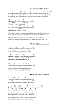 852. Segura na Mão de Deus
E E7 A E C#m F#m B7
Se as águas do mar da vida quiserem te afogar. Segura na mão de Deus e vai
E E7 A E F#m B7 E B7
Se as tristezas desta vida quiserem te sufocar. Segura na mão de Deus e vai.
E E7 A E
Segura na mão de Deus, segura na mão de Deus.
C#m F#m B7
Pois ela, ela te sustentará
E E7 A E
Não temas, segue adiante e não olhes para trás.
F#m B7 E
Segura na mão de Deus e vai.
Se a jornada é pesada e te cansas da caminhada. Segura na mão de Deus e vai.
Orando, jejuando, confiando e confessando. Segura na mão de Deus e vai.
O Espírito do Senhor sempre te revestirá. Segura na mão de Deus e vai.
Jesus Cristo prometeu que jamais te deixará. Segura na mão de Deus e vai.
853. Na Bíblia encontramos
D Bm G A
Na Bíblia encontramos a história do povo de Deus
F#m D
E hoje formamos a grande família de irmãos
D F#m Bm G
Mudando a história, o povo de Deus sempre vai
Bm G A D
Vivendo o Evangelho em busca do Pai
Feliz é aquele que ouve a Palavra de Deus
Transforma a sua vida, também transfigura os seus
Estamos reunidos, presentes à nossa missão
De sermos profetas da paz e da libertação
854. Como fonte ao sedento
D Bm D Bm A
Como fonte ao sedento / junto a nós a Bíblia está
A7 D D7
Ao alcance do momento / na Palavra Deus se dá
G A7 D A D
Quando a vida e a Bíblia se encontram / o povo começa a andar
Gm A7 D Bm E A D
Em rumos de liberdade que fazem a história mudar
Como luz em meio às trevas / a Palavra vem clarear
Nossa mente, nossa vida / toda gente a caminhar
Para os grupos que se unem / e com fé querem vencer
Deus orienta na Palavra / como devem proceder
 
