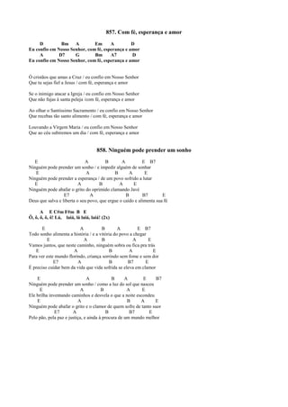 857. Com fé, esperança e amor
D Bm A Em A D
Eu confio em Nosso Senhor, com fé, esperança e amor
A D7 G Bm A7 D
Eu confio em Nosso Senhor, com fé, esperança e amor
Ó cristãos que amas a Cruz / eu confio em Nosso Senhor
Que tu sejas fiel a Jesus / com fé, esperança e amor
Se o inimigo atacar a Igreja / eu confio em Nosso Senhor
Que não fujas à santa peleja /com fé, esperança e amor
Ao olhar o Santíssimo Sacramento / eu confio em Nosso Senhor
Que recebas tão santo alimento / com fé, esperança e amor
Louvando a Virgem Maria / eu confio em Nosso Senhor
Que ao céu subiremos um dia / com fé, esperança e amor
858. Ninguém pode prender um sonho
E A B A E B7
Ninguém pode prender um sonho / e impedir alguém de sonhar
E A B A E
Ninguém pode prender a esperança / de um povo sofrido a lutar
E A B A E
Ninguém pode abafar o grito do oprimido clamando Javé
E7 A B B7 E
Deus que salva e liberta o seu povo, que ergue o caído e alimenta sua fé
A E C#m F#m B E
Ô, ô, ô, ô, ô! Lá, laiá, lá laiá, laiá! (2x)
E A B A E B7
Todo sonho alimenta a história / e a vitória do povo a chegar
E A B A E
Vamos juntos, que neste caminho, ninguém sobra ou fica pra trás
E A B A E
Para ver este mundo florindo, criança sorrindo sem fome e sem dor
E7 A B B7 E
É preciso cuidar bem da vida que vida sofrida se eleva em clamor
E A B A E B7
Ninguém pode prender um sonho / como a luz do sol que nasceu
E A B A E
Ele brilha inventando caminhos e desvela o que a noite escondeu
E A B A E
Ninguém pode abafar o grito e o clamor de quem sofre de tanto suor
E7 A B B7 E
Pelo pão, pela paz e justiça, e ainda à procura de um mundo melhor
 
