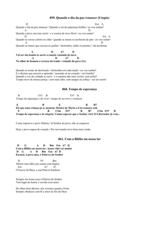 859. Quando o dia da paz renascer (Utopia)
D Em A
Quando o dia da paz renascer / Quando o sol da esperança brilhar / eu vou sonhar!
A D
Quando o povo nas ruas sorrir / e a roseira de novo florir / eu vou cantar!
D Em A
Quando as cercas caírem no chão / quando as mesas se encherem de pão / eu vou cantar!
A D
Quando os muros que cercam os jardins / destruídos, então os jasmins / vão perfumar
A D A7 D
Vai ser tão bonito se ouvir a canção /cantada de novo
A D A7 D
No olhar do homem a certeza do irmão / reinado do povo (2x)
Quando as armas da destruição / destruídas em cada nação / eu vou sonhar!
E o decreto que encerra a opressão / assinado só no coração / vai triunfar!
Quando a voz da verdade se ouvir / e a mentira não mais existir, será enfim!
Tempo novo de eterna justiça / sem mais ódio, sem sangue ou cobiça / vai ser assim!
860. Tempo de esperança
B F#7 B F#7 B
Tempo de esperança e de viver / tempo de ser novo e renascer
E B E B B7
Eis que uma criança já se anuncia: Dentro de Maria o Céu conosco está
E B C#m F#7 B B7 C#m F#7 B
Tempo de esperança e de alegria; Vamos esperar que o Senhor virá; O Libertador já vem...
Como esperava o povo Hebreu / O Senhor do povo, não se esqueceu
Hoje o povo espera de coração / Por um mundo novo bem mais irmão
861. Com a Bíblia em nosso lar
D G A D Bm Em A7 D
Com a Bíblia em nosso lar / nossa vida vai mudar
D G A D Bm Em A7 D
Escutai, ó povo meu, é Palavra do Senhor
D F# Bm
Abrirei meu lábio pra cantar com alegria
Em A7 D
O louvor de Deus, e sua Palavra bendizer
Sempre em nossa casa a Palavra do Senhor
Tem lugar de honra, é ouvida com amor
De olhos bem abertos, nós veremos quanto é bom
Sempre obedecer com fé e amor às leis de Deus
 
