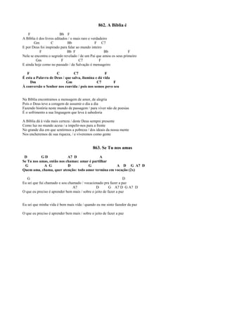862. A Bíblia é
F Bb F
A Bíblia é dos livros editados / o mais raro e verdadeiro
Gm C Bb F C7
E por Deus foi inspirado para falar ao mundo inteiro
F Bb F Bb F
Nela se encontra o segredo revelado / de um Pai que amou os seus primeiro
Gm F C7 F
E ainda hoje como no passado / da Salvação é mensageiro
F C C7 F
É esta a Palavra de Deus / que salva, ilumina e dá vida
Dm Gm C7 F
À conversão o Senhor nos convida / pois nos somos povo seu
Na Bíblia encontramos a mensagem de amor, de alegria
Pois o Deus teve a coragem de assumir o dia a dia
Fazendo história neste mundo de passagem / para viver não de poesias
É o sofrimento a sua linguagem que leva à sabedoria
A Bíblia dá à vida mais certeza / deste Deus sempre presente
Como luz no mundo acesa / a impelir-nos para a frente
No grande dia em que sentirmos a pobreza / dos ideais da nossa mente
Nos encheremos de sua riqueza, / e viveremos como gente
863. Se Tu nos amas
D G D A7 D A
Se Tu nos amas, então nos chamas: amar é partilhar
G A G D G A D G A7 D
Quem ama, chama, quer atenção: todo amor termina em vocação (2x)
G D
Eu sei que fui chamado e sou chamado / vocacionado pra fazer a paz
A7 D G A7 D G A7 D
O que eu preciso é aprender bem mais / sobre o jeito de fazer a paz
Eu sei que minha vida é bem mais vida / quando eu me sinto fazedor da paz
O que eu preciso é aprender bem mais / sobre o jeito de fazer a paz
 